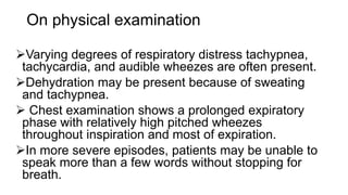 On physical examination
Varying degrees of respiratory distress tachypnea,
tachycardia, and audible wheezes are often present.
Dehydration may be present because of sweating
and tachypnea.
 Chest examination shows a prolonged expiratory
phase with relatively high pitched wheezes
throughout inspiration and most of expiration.
In more severe episodes, patients may be unable to
speak more than a few words without stopping for
breath.
 