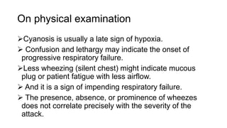 On physical examination
Cyanosis is usually a late sign of hypoxia.
 Confusion and lethargy may indicate the onset of
progressive respiratory failure.
Less wheezing (silent chest) might indicate mucous
plug or patient fatigue with less airflow.
 And it is a sign of impending respiratory failure.
 The presence, absence, or prominence of wheezes
does not correlate precisely with the severity of the
attack.
 