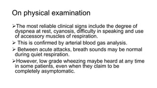 On physical examination
The most reliable clinical signs include the degree of
dyspnea at rest, cyanosis, difficulty in speaking and use
of accessory muscles of respiration.
 This is confirmed by arterial blood gas analysis.
 Between acute attacks, breath sounds may be normal
during quiet respiration.
However, low grade wheezing maybe heard at any time
in some patients, even when they claim to be
completely asymptomatic.
 