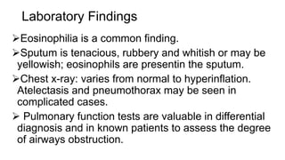 Laboratory Findings
Eosinophilia is a common finding.
Sputum is tenacious, rubbery and whitish or may be
yellowish; eosinophils are presentin the sputum.
Chest x-ray: varies from normal to hyperinflation.
Atelectasis and pneumothorax may be seen in
complicated cases.
 Pulmonary function tests are valuable in differential
diagnosis and in known patients to assess the degree
of airways obstruction.
 