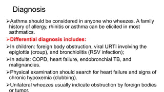 Diagnosis
Asthma should be considered in anyone who wheezes. A family
history of allergy, rhinitis or asthma can be elicited in most
asthmatics.
Differential diagnosis includes:
In children: foreign body obstruction, viral URTI involving the
epiglottis (croup), and bronchiolitis (RSV infection);
In adults: COPD, heart failure, endobronchial TB, and
malignancies.
Physical examination should search for heart failure and signs of
chronic hypoxemia (clubbing).
Unilateral wheezes usually indicate obstruction by foreign bodies
 