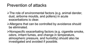 Prevention of attacks
The role of environmental factors (e.g. animal dander,
dust, airborne moulds, and pollens) in acute
exacerbations is clear.
Allergens that can be controlled by avoidance should
be eliminated.
Nonspecific exacerbating factors (e.g. cigarette smoke,
odors, irritant fumes, and change in temperature,
atmospheric pressure, and humidity) should also be
investigated and avoided if possible.
 