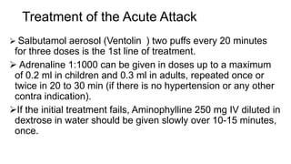 Treatment of the Acute Attack
 Salbutamol aerosol (Ventolin ) two puffs every 20 minutes
for three doses is the 1st line of treatment.
 Adrenaline 1:1000 can be given in doses up to a maximum
of 0.2 ml in children and 0.3 ml in adults, repeated once or
twice in 20 to 30 min (if there is no hypertension or any other
contra indication).
If the initial treatment fails, Aminophylline 250 mg IV diluted in
dextrose in water should be given slowly over 10-15 minutes,
once.
 