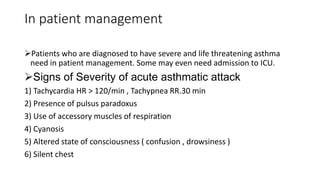 In patient management
Patients who are diagnosed to have severe and life threatening asthma
need in patient management. Some may even need admission to ICU.
Signs of Severity of acute asthmatic attack
1) Tachycardia HR > 120/min , Tachypnea RR.30 min
2) Presence of pulsus paradoxus
3) Use of accessory muscles of respiration
4) Cyanosis
5) Altered state of consciousness ( confusion , drowsiness )
6) Silent chest
 