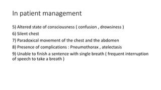 In patient management
5) Altered state of consciousness ( confusion , drowsiness )
6) Silent chest
7) Paradoxical movement of the chest and the abdomen
8) Presence of complications : Pneumothorax , atelectasis
9) Unable to finish a sentence with single breath ( frequent interruption
of speech to take a breath )
 