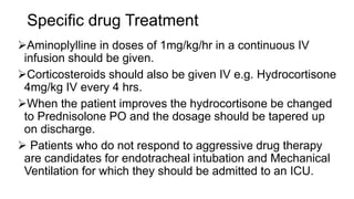 Specific drug Treatment
Aminoplylline in doses of 1mg/kg/hr in a continuous IV
infusion should be given.
Corticosteroids should also be given IV e.g. Hydrocortisone
4mg/kg IV every 4 hrs.
When the patient improves the hydrocortisone be changed
to Prednisolone PO and the dosage should be tapered up
on discharge.
 Patients who do not respond to aggressive drug therapy
are candidates for endotracheal intubation and Mechanical
Ventilation for which they should be admitted to an ICU.
 