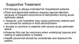 Supportive Treatment
O2 therapy is always indicated for hospitalized patients
Fluid and electrolyte balance requires special attention
because of frequent occurrence of dehydration during acute
asthmatic attack.
 However, over hydration may cause pulmonary edema and
one should be cautious in fluid administration.
 Anxiety is common in patients with severe acute asthmatic
attack.
However this can be overcome when underlying hypoxia and
feeling of asphyxiation is treated.
Health personnel should be considerate and reassure the
patient.
 