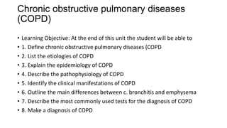 Chronic obstructive pulmonary diseases
(COPD)
• Learning Objective: At the end of this unit the student will be able to
• 1. Define chronic obstructive pulmonary diseases (COPD
• 2. List the etiologies of COPD
• 3. Explain the epidemiology of COPD
• 4. Describe the pathophysiology of COPD
• 5. Identify the clinical manifestations of COPD
• 6. Outline the main differences between c. bronchitis and emphysema
• 7. Describe the most commonly used tests for the diagnosis of COPD
• 8. Make a diagnosis of COPD
 