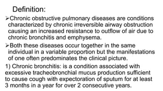 Definition:
Chronic obstructive pulmonary diseases are conditions
characterized by chronic irreversible airway obstruction
causing an increased resistance to outflow of air due to
chronic bronchitis and emphysema.
Both these diseases occur together in the same
individual in a variable proportion but the manifestations
of one often predominates the clinical picture.
1) Chronic bronchitis: is a condition associated with
excessive tracheobronchial mucus production sufficient
to cause cough with expectoration of sputum for at least
3 months in a year for over 2 consecutive years.
 