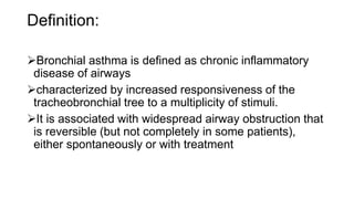 Definition:
Bronchial asthma is defined as chronic inflammatory
disease of airways
characterized by increased responsiveness of the
tracheobronchial tree to a multiplicity of stimuli.
It is associated with widespread airway obstruction that
is reversible (but not completely in some patients),
either spontaneously or with treatment
 