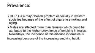 Prevalence:
COPD is a major health problem especially in western
societies because of the effect of cigarette smoking and
aging.
Males are affected more than females which could be
attributed to the higher prevalence of smoking in males.
Nowadays, the incidence of this disease in females is
increasing because of the increasing smoking habit.
 