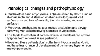 Pathological changes and pathophysiology
 On the other hand emphysema is characterized by destruction of
alveolar septa and distension of alveoli resulting in reduced
surface area and loss of vessels, the later causing reduced
perfusion.
 Moreover, emphysema causes mucus production and airway
narrowing with accompanying reduction in ventilation.
This leads to retention of carbon dioxide in the blood and severe
dyspnea from reduced tissue perfusion.
However, these patients don’t suffer from hypoxia and acidosis,
and have less chance of development of pulmonary hypertension
and cor-pulmonale.
 