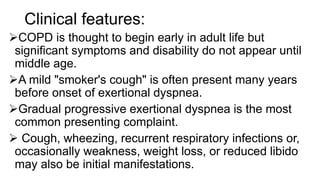 Clinical features:
COPD is thought to begin early in adult life but
significant symptoms and disability do not appear until
middle age.
A mild "smoker's cough" is often present many years
before onset of exertional dyspnea.
Gradual progressive exertional dyspnea is the most
common presenting complaint.
 Cough, wheezing, recurrent respiratory infections or,
occasionally weakness, weight loss, or reduced libido
may also be initial manifestations.
 