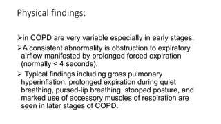 Physical findings:
in COPD are very variable especially in early stages.
A consistent abnormality is obstruction to expiratory
airflow manifested by prolonged forced expiration
(normally < 4 seconds).
 Typical findings including gross pulmonary
hyperinflation, prolonged expiration during quiet
breathing, pursed-lip breathing, stooped posture, and
marked use of accessory muscles of respiration are
seen in later stages of COPD.
 