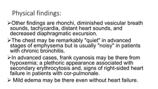 Physical findings:
Other findings are rhonchi, diminished vesicular breath
sounds, tachycardia, distant heart sounds, and
decreased diaphragmatic excursion.
The chest may be remarkably "quiet" in advanced
stages of emphysema but is usually "noisy" in patients
with chronic bronchitis.
In advanced cases, frank cyanosis may be there from
hypoxemia; a plethoric appearance associated with
secondary erythrocytosis and, signs of right-sided heart
failure in patients with cor-pulmonale.
 Mild edema may be there even without heart failure.
 