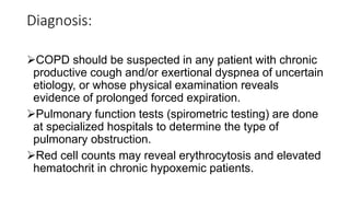 Diagnosis:
COPD should be suspected in any patient with chronic
productive cough and/or exertional dyspnea of uncertain
etiology, or whose physical examination reveals
evidence of prolonged forced expiration.
Pulmonary function tests (spirometric testing) are done
at specialized hospitals to determine the type of
pulmonary obstruction.
Red cell counts may reveal erythrocytosis and elevated
hematochrit in chronic hypoxemic patients.
 