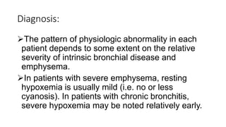 Diagnosis:
The pattern of physiologic abnormality in each
patient depends to some extent on the relative
severity of intrinsic bronchial disease and
emphysema.
In patients with severe emphysema, resting
hypoxemia is usually mild (i.e. no or less
cyanosis). In patients with chronic bronchitis,
severe hypoxemia may be noted relatively early.
 