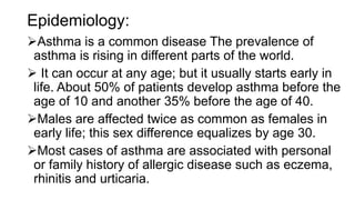 Epidemiology:
Asthma is a common disease The prevalence of
asthma is rising in different parts of the world.
 It can occur at any age; but it usually starts early in
life. About 50% of patients develop asthma before the
age of 10 and another 35% before the age of 40.
Males are affected twice as common as females in
early life; this sex difference equalizes by age 30.
Most cases of asthma are associated with personal
or family history of allergic disease such as eczema,
rhinitis and urticaria.
 