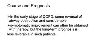 Course and Prognosis
In the early stage of COPD, some reversal of
airway obstruction and considerable
symptomatic improvement can often be obtained
with therapy, but the long-term prognosis is
less favorable in such patients.
 