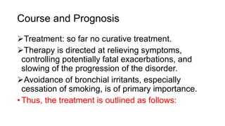 Course and Prognosis
Treatment: so far no curative treatment.
Therapy is directed at relieving symptoms,
controlling potentially fatal exacerbations, and
slowing of the progression of the disorder.
Avoidance of bronchial irritants, especially
cessation of smoking, is of primary importance.
• Thus, the treatment is outlined as follows:
 