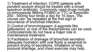1) Treatment of infection: COPD patients with
purulent sputum should be treated with a broad
spectrum antibiotic. Commonly used drugs include
co-trimoxazole 980mg POBID or TTC or Ampicillin
250 - 500mg four times a day for 10 days. The
course can be repeated at the first sign of
recurrence of bronchial infection.
2) Control of bronchospasm: β-agonists like
salbutamol, or one of the theophyllines can be used.
Corticosteroids do not have a major role in
maintenance treatment.
3) Facilitation of drainage of bronchial secretion:
adequate hydration with oral fluids is essential to
prevent drying of secretions. Inhalation of mist,
postural drainage, and chest exercise may help.
 
