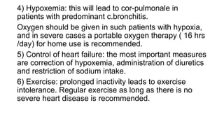 4) Hypoxemia: this will lead to cor-pulmonale in
patients with predominant c.bronchitis.
Oxygen should be given in such patients with hypoxia,
and in severe cases a portable oxygen therapy ( 16 hrs
/day) for home use is recommended.
5) Control of heart failure: the most important measures
are correction of hypoxemia, administration of diuretics
and restriction of sodium intake.
6) Exercise: prolonged inactivity leads to exercise
intolerance. Regular exercise as long as there is no
severe heart disease is recommended.
 