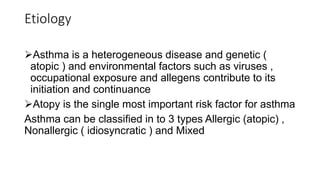 Etiology
Asthma is a heterogeneous disease and genetic (
atopic ) and environmental factors such as viruses ,
occupational exposure and allegens contribute to its
initiation and continuance
Atopy is the single most important risk factor for asthma
Asthma can be classified in to 3 types Allergic (atopic) ,
Nonallergic ( idiosyncratic ) and Mixed
 