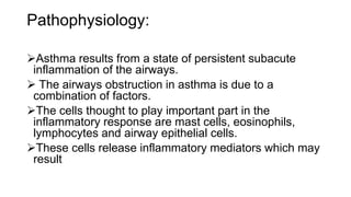Pathophysiology:
Asthma results from a state of persistent subacute
inflammation of the airways.
 The airways obstruction in asthma is due to a
combination of factors.
The cells thought to play important part in the
inflammatory response are mast cells, eosinophils,
lymphocytes and airway epithelial cells.
These cells release inflammatory mediators which may
result
 