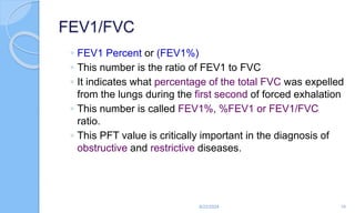 FEV1/FVC
◦ FEV1 Percent or (FEV1%)
◦ This number is the ratio of FEV1 to FVC
◦ It indicates what percentage of the total FVC was expelled
from the lungs during the first second of forced exhalation
◦ This number is called FEV1%, %FEV1 or FEV1/FVC
ratio.
◦ This PFT value is critically important in the diagnosis of
obstructive and restrictive diseases.
6/22/2024 10
 