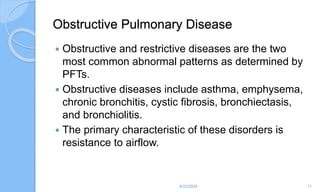 Obstructive Pulmonary Disease
 Obstructive and restrictive diseases are the two
most common abnormal patterns as determined by
PFTs.
 Obstructive diseases include asthma, emphysema,
chronic bronchitis, cystic fibrosis, bronchiectasis,
and bronchiolitis.
 The primary characteristic of these disorders is
resistance to airflow.
6/22/2024 11
 