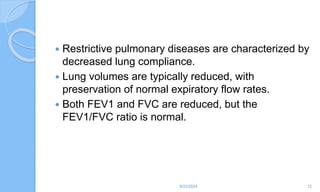  Restrictive pulmonary diseases are characterized by
decreased lung compliance.
 Lung volumes are typically reduced, with
preservation of normal expiratory flow rates.
 Both FEV1 and FVC are reduced, but the
FEV1/FVC ratio is normal.
6/22/2024 12
 