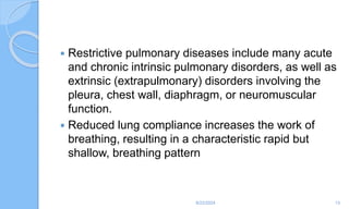  Restrictive pulmonary diseases include many acute
and chronic intrinsic pulmonary disorders, as well as
extrinsic (extrapulmonary) disorders involving the
pleura, chest wall, diaphragm, or neuromuscular
function.
 Reduced lung compliance increases the work of
breathing, resulting in a characteristic rapid but
shallow, breathing pattern
6/22/2024 13
 