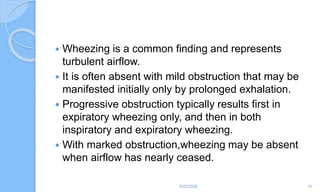  Wheezing is a common finding and represents
turbulent airflow.
 It is often absent with mild obstruction that may be
manifested initially only by prolonged exhalation.
 Progressive obstruction typically results first in
expiratory wheezing only, and then in both
inspiratory and expiratory wheezing.
 With marked obstruction,wheezing may be absent
when airflow has nearly ceased.
6/22/2024 15
 