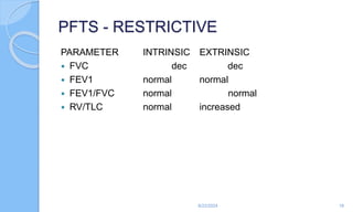 PFTS - RESTRICTIVE
PARAMETER INTRINSIC EXTRINSIC
 FVC dec dec
 FEV1 normal normal
 FEV1/FVC normal normal
 RV/TLC normal increased
6/22/2024 18
 