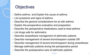 Objectives
 Define asthma and Explain the cause of asthma
 List symptoms and signs of asthma
 Describe the general considerations for pt with asthma
 Explain the preoperative evaluation and preparation
 Describe the perioperative medications used to treat asthma
 List drugs safe for asthmatics
 Describe anaesthesia management of asthmatic patients
 Describe management of severe bronchospasm outside OR
 Describe management of severe bronchospasm during anaesthesia
 Manage asthmatic patients during the perioperative period
 Describe the postoperative care of asthmatic patients
6/22/2024 2
 