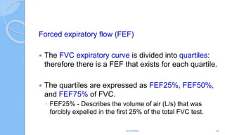 Forced expiratory flow (FEF)
 The FVC expiratory curve is divided into quartiles:
therefore there is a FEF that exists for each quartile.
 The quartiles are expressed as FEF25%, FEF50%,
and FEF75% of FVC.
◦ FEF25% - Describes the volume of air (L/s) that was
forcibly expelled in the first 25% of the total FVC test.
6/22/2024 20
 