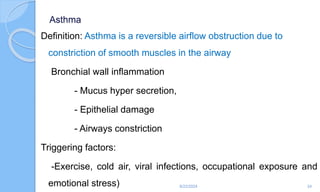 Asthma
Definition: Asthma is a reversible airflow obstruction due to
constriction of smooth muscles in the airway
Bronchial wall inflammation
- Mucus hyper secretion,
- Epithelial damage
- Airways constriction
Triggering factors:
-Exercise, cold air, viral infections, occupational exposure and
emotional stress) 6/22/2024 24
 