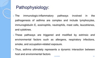 Pathophysiology:
 The immunologic-inflammatory pathways involved in the
pathogenesis of asthma are complex and include lymphocytes,
immunoglobulin E, eosinophils, neutrophils, mast cells, leucotrienes,
and cytokines.
 These pathways are triggered and modified by extrinsic and
environmental factors such as allergens, respiratory infections,
smoke, and occupation-related exposure.
 Thus, asthma ultimately represents a dynamic interaction between
host and environmental factors
6/22/2024 26
 