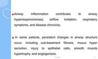 Airway inflammation contributes to airway
hyperresponsiveness, airflow limitation, respiratory
symptoms, and disease chronicity.
In some patients, persistent changes in airway structure
occur, including sub-basement fibrosis, mucus hyper
secretion, injury to epithelial cells, smooth muscle
hypertrophy, and angiogenesis.
6/22/2024 27
 