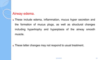 Airway edema.
These include edema, inflammation, mucus hyper secretion and
the formation of mucus plugs, as well as structural changes
including hypertrophy and hyperplasia of the airway smooth
muscle.
These latter changes may not respond to usual treatment.
6/22/2024 28
 