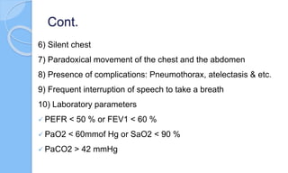 Cont.
6) Silent chest
7) Paradoxical movement of the chest and the abdomen
8) Presence of complications: Pneumothorax, atelectasis & etc.
9) Frequent interruption of speech to take a breath
10) Laboratory parameters
 PEFR < 50 % or FEV1 < 60 %
 PaO2 < 60mmof Hg or SaO2 < 90 %
 PaCO2 > 42 mmHg
 