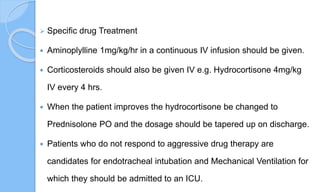  Specific drug Treatment
 Aminoplylline 1mg/kg/hr in a continuous IV infusion should be given.
 Corticosteroids should also be given IV e.g. Hydrocortisone 4mg/kg
IV every 4 hrs.
 When the patient improves the hydrocortisone be changed to
Prednisolone PO and the dosage should be tapered up on discharge.
 Patients who do not respond to aggressive drug therapy are
candidates for endotracheal intubation and Mechanical Ventilation for
which they should be admitted to an ICU.
 