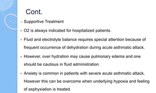 Cont.
 Supportive Treatment
 O2 is always indicated for hospitalized patients.
 Fluid and electrolyte balance requires special attention because of
frequent occurrence of dehydration during acute asthmatic attack.
 However, over hydration may cause pulmonary edema and one
should be cautious in fluid administration.
 Anxiety is common in patients with severe acute asthmatic attack.
However this can be overcome when underlying hypoxia and feeling
of asphyxiation is treated.
 