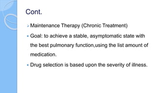 Cont.
Maintenance Therapy (Chronic Treatment)
 Goal: to achieve a stable, asymptomatic state with
the best pulmonary function,using the list amount of
medication.
 Drug selection is based upon the severity of illness.
 