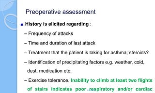 Preoperative assessment
History is elicited regarding :
– Frequency of attacks
– Time and duration of last attack
– Treatment that the patient is taking for asthma; steroids?
– Identification of precipitating factors e.g. weather, cold,
dust, medication etc.
– Exercise tolerance. Inability to climb at least two flights
of stairs indicates poor respiratory and/or cardiac
6/22/2024 40
 