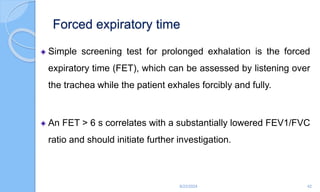 Forced expiratory time
Simple screening test for prolonged exhalation is the forced
expiratory time (FET), which can be assessed by listening over
the trachea while the patient exhales forcibly and fully.
An FET > 6 s correlates with a substantially lowered FEV1/FVC
ratio and should initiate further investigation.
6/22/2024 42
 
