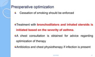 Preoperative optimization
Cessation of smoking should be enforced
Treatment with bronchodilators and inhaled steroids is
initiated based on the severity of asthma.
A chest consultation is obtained for advice regarding
optimization of therapy
Antibiotics and chest physiotherapy if infection is present
6/22/2024 47
 