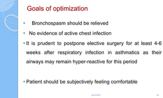 Goals of optimization
 Bronchospasm should be relieved
 No evidence of active chest infection
 It is prudent to postpone elective surgery for at least 4-6
weeks after respiratory infection in asthmatics as their
airways may remain hyper-reactive for this period
 Patient should be subjectively feeling comfortable
6/22/2024 49
 