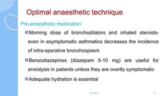 Optimal anaesthetic technique
Pre-anaesthetic medication:
Morning dose of bronchodilators and inhaled steroids-
even in asymptomatic asthmatics decreases the incidence
of intra-operative bronchospasm
Benzodiazepines (diazepam 5-10 mg) are useful for
anxiolysis in patients unless they are overtly symptomatic
Adequate hydration is essential
6/22/2024 51
 