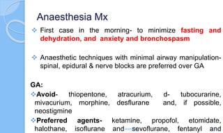 Anaesthesia Mx
 First case in the morning- to minimize fasting and
dehydration, and anxiety and bronchospasm
 Anaesthetic techniques with minimal airway manipulation-
spinal, epidural & nerve blocks are preferred over GA
GA:
Avoid- thiopentone, atracurium, d- tubocurarine,
mivacurium, morphine, desflurane and, if possible,
neostigmine
Preferred agents- ketamine, propofol, etomidate,
halothane, isoflurane and sevoflurane, fentanyl and
6/22/2024 52
 